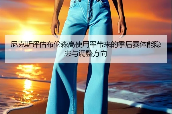尼克斯评估布伦森高使用率带来的季后赛体能隐患与调整方向