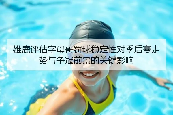 雄鹿评估字母哥罚球稳定性对季后赛走势与争冠前景的关键影响