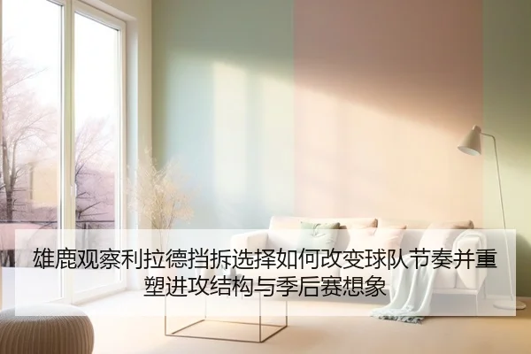 雄鹿观察利拉德挡拆选择如何改变球队节奏并重塑进攻结构与季后赛想象