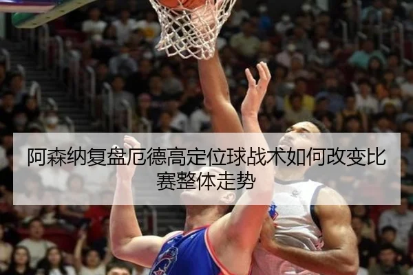 阿森纳复盘厄德高定位球战术如何改变比赛整体走势