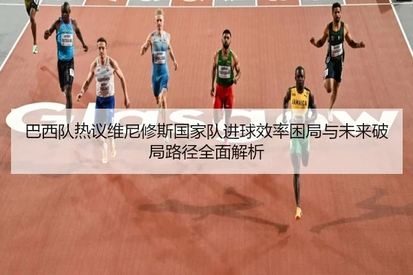 巴西队热议维尼修斯国家队进球效率困局与未来破局路径全面解析