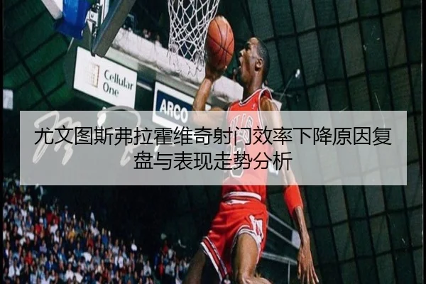 尤文图斯弗拉霍维奇射门效率下降原因复盘与表现走势分析