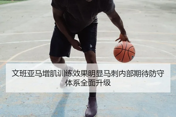 文班亚马增肌训练效果明显马刺内部期待防守体系全面升级