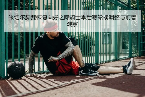 米切尔脚踝恢复向好之际骑士季后赛轮换调整与前景观察