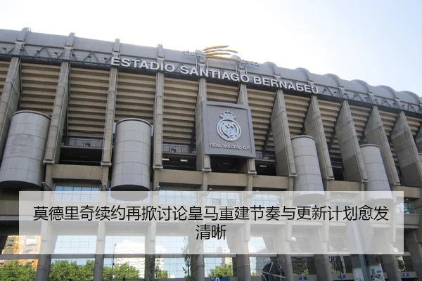 莫德里奇续约再掀讨论皇马重建节奏与更新计划愈发清晰