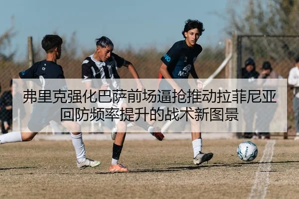 弗里克强化巴萨前场逼抢推动拉菲尼亚回防频率提升的战术新图景