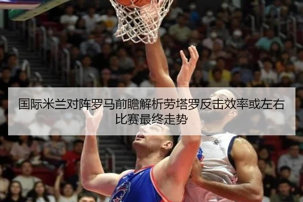 国际米兰对阵罗马前瞻解析劳塔罗反击效率或左右比赛最终走势