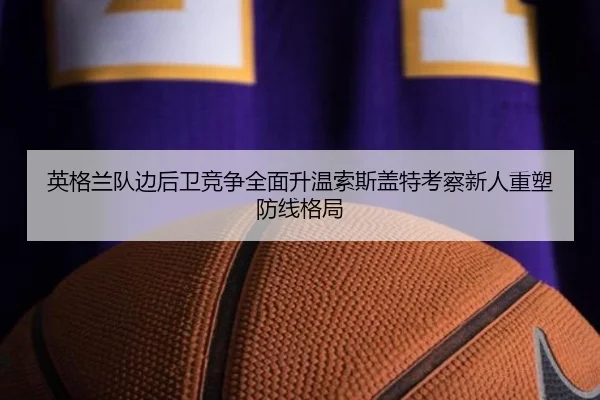 英格兰队边后卫竞争全面升温索斯盖特考察新人重塑防线格局